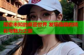 探索未知的麻豆世界 发现隐藏的精彩与魅力之旅