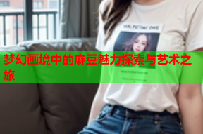 梦幻画境中的麻豆魅力探索与艺术之旅