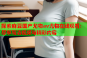 探索麻豆国产尤物av尤物在线观看：尽享高清视频与精彩内容