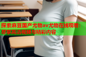 探索麻豆国产尤物av尤物在线观看：尽享高清视频与精彩内容