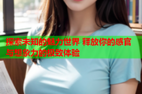 探索未知的魅力世界 释放你的感官与想象力的极致体验