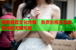 探索麻豆文化传媒：免费影视与互动创作的无限可能