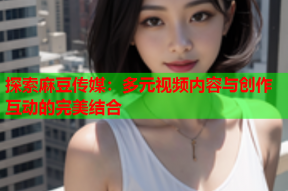 探索麻豆传媒：多元视频内容与创作互动的完美结合