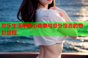 欢乐生活中的小确幸与意外惊喜的奇妙旅程