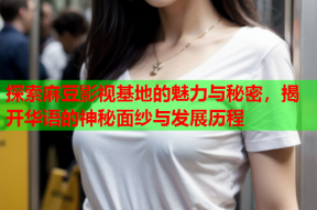 探索麻豆影视基地的魅力与秘密，揭开华语的神秘面纱与发展历程