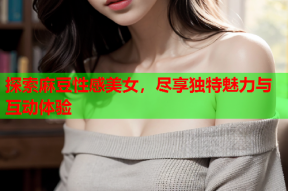 探索麻豆性感美女，尽享独特魅力与互动体验