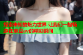 探索未知的魅力世界 让我们一起畅游在麻豆av的精彩瞬间