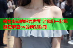 探索未知的魅力世界 让我们一起畅游在麻豆av的精彩瞬间