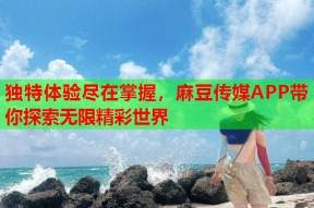 独特体验尽在掌握，麻豆传媒APP带你探索无限精彩世界