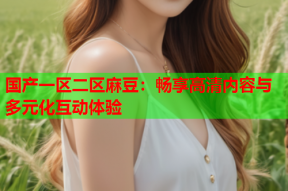 国产一区二区麻豆：畅享高清内容与多元化互动体验