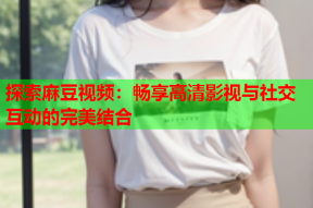 探索麻豆视频：畅享高清影视与社交互动的完美结合