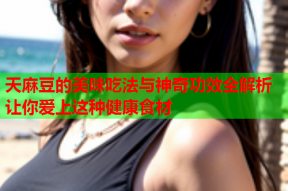 天麻豆的美味吃法与神奇功效全解析让你爱上这种健康食材