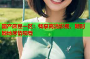 国产麻豆一区：畅享高清影视，随时随地尽情观看