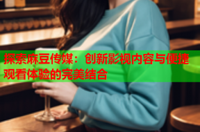 探索麻豆传媒：创新影视内容与便捷观看体验的完美结合