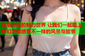 探索未知的魅力世界 让我们一起踏上奇幻之旅感受不一样的风景与故事