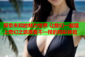 探索未知的魅力世界 让我们一起踏上奇幻之旅感受不一样的精彩体验
