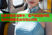 在数字娱乐浪潮中，国产麻豆剧传媒如何引领新风尚与观众共鸣