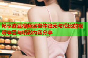 畅享麻豆视频盛宴体验无与伦比的视听享受与精彩内容分享