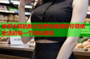 探索未知的魅力世界短视频带你领略生活的每一个精彩瞬间
