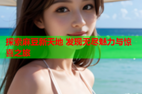 探索麻豆新天地 发现无尽魅力与惊喜之旅