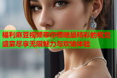 福利麻豆视频带你领略最精彩的视觉盛宴尽享无限魅力与欢愉体验