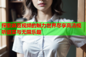 探索麻豆视频的魅力世界尽享高清视听盛宴与无限乐趣