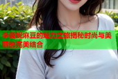 李曼妮麻豆的魅力之旅揭秘时尚与美丽的完美结合