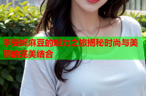 李曼妮麻豆的魅力之旅揭秘时尚与美丽的完美结合