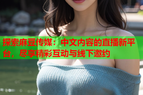 探索麻豆传媒：中文内容的直播新平台，尽享精彩互动与线下邀约
