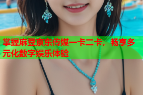 掌握麻豆京东传媒一卡二卡，畅享多元化数字娱乐体验