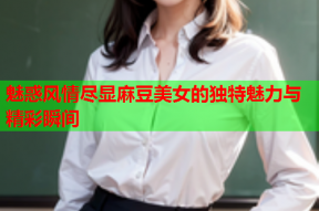 魅惑风情尽显麻豆美女的独特魅力与精彩瞬间