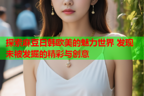 探索麻豆日韩欧美的魅力世界 发现未被发掘的精彩与创意