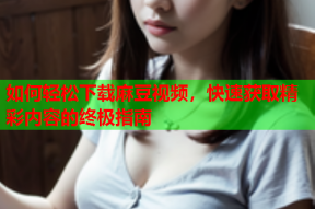 如何轻松下载麻豆视频，快速获取精彩内容的终极指南