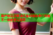 国产麻豆激情演绎全新视角带你领略不一样的视觉盛宴