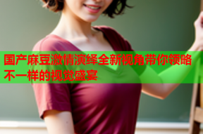 国产麻豆激情演绎全新视角带你领略不一样的视觉盛宴