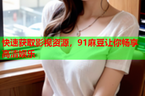 快速获取影视资源，91麻豆让你畅享高清娱乐
