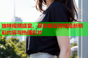 独特视频盛宴，尽享麻豆传媒最新精彩内容与热播影片
