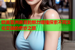 欧美亚洲麻豆的魅力碰撞探索不同文化交融的奇妙之旅