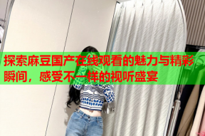 探索麻豆国产在线观看的魅力与精彩瞬间，感受不一样的视听盛宴