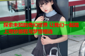 探索未知的奇幻世界 让我们一起踏上奇妙旅程与梦想相遇