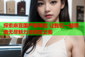 探索麻豆国产新潮流 让我们一起领略无尽魅力与创意之美