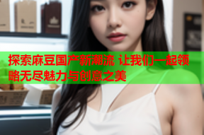 探索麻豆国产新潮流 让我们一起领略无尽魅力与创意之美