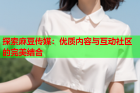 探索麻豆传媒：优质内容与互动社区的完美结合
