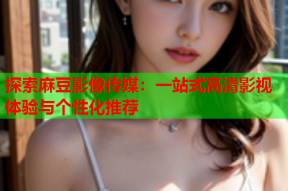 探索麻豆影像传媒：一站式高清影视体验与个性化推荐