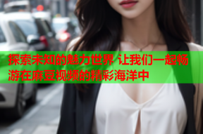 探索未知的魅力世界 让我们一起畅游在麻豆视频的精彩海洋中
