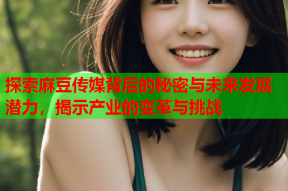 探索麻豆传媒背后的秘密与未来发展潜力，揭示产业的变革与挑战
