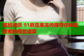 蜜桃诱惑 91麻豆果冻传媒带你体验甜蜜的视觉盛宴