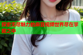 探索无尽魅力的麻豆视频世界尽在掌握之中