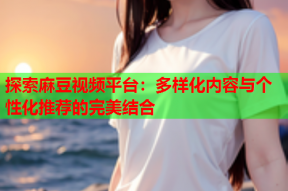 探索麻豆视频平台：多样化内容与个性化推荐的完美结合