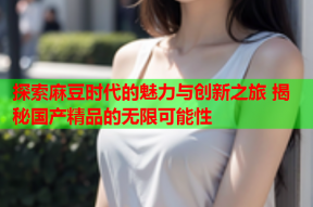 探索麻豆时代的魅力与创新之旅 揭秘国产精品的无限可能性